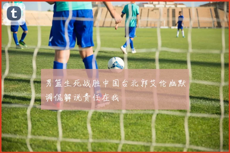 男篮生死战胜中国台北郭艾伦幽默调侃解说责任在我