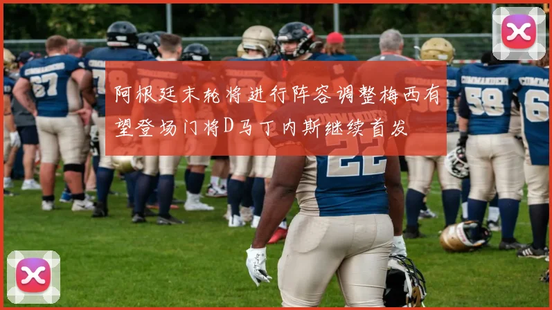 阿根廷末轮将进行阵容调整梅西有望登场门将D马丁内斯继续首发