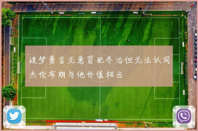 追梦勇言无意冒犯乔治但无法认同杰伦布朗与他价值相当
