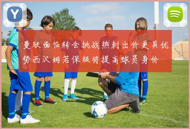 曼联面临转会挑战热刺出价更具优势西汉姆若保级将提高球员身价