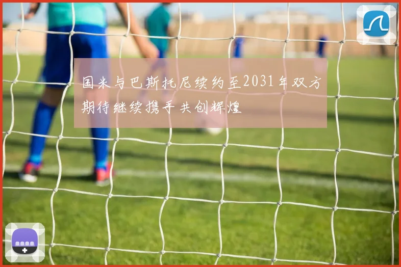 国米与巴斯托尼续约至2031年双方期待继续携手共创辉煌