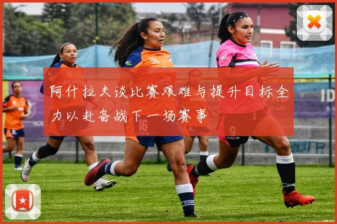 阿什拉夫谈比赛艰难与提升目标全力以赴备战下一场赛事