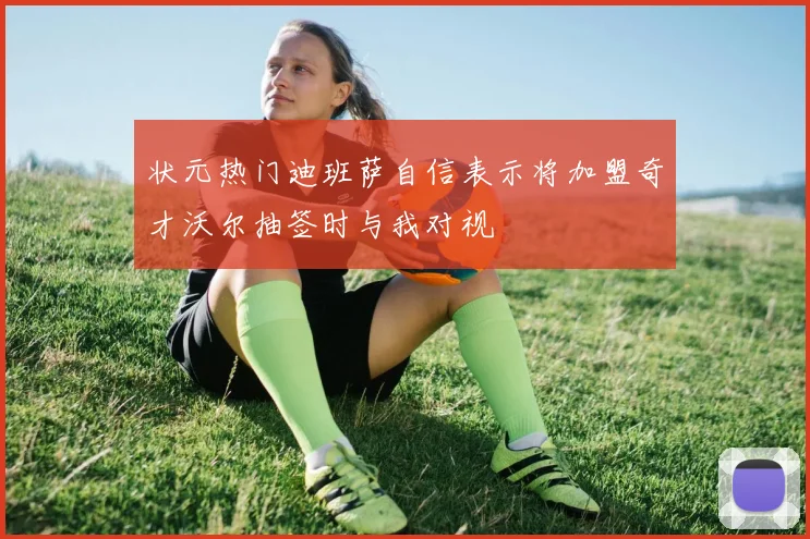 状元热门迪班萨自信表示将加盟奇才沃尔抽签时与我对视