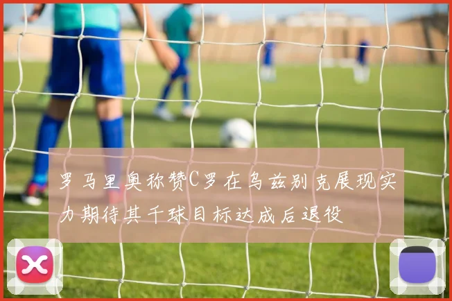 罗马里奥称赞C罗在乌兹别克展现实力期待其千球目标达成后退役