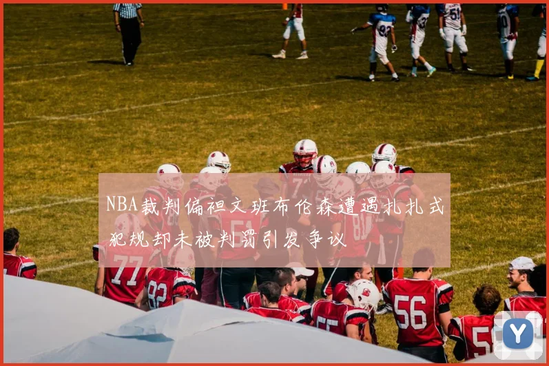 NBA裁判偏袒文班布伦森遭遇扎扎式犯规却未被判罚引发争议