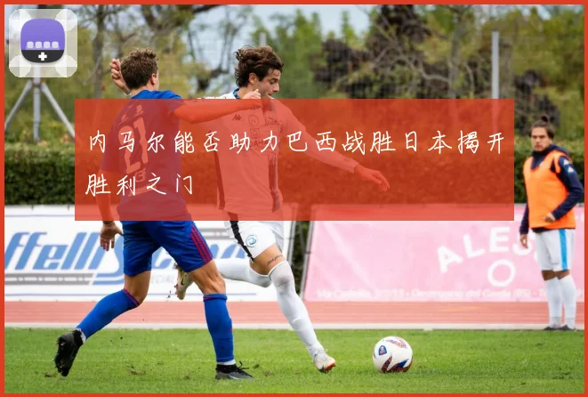 内马尔能否助力巴西战胜日本揭开胜利之门