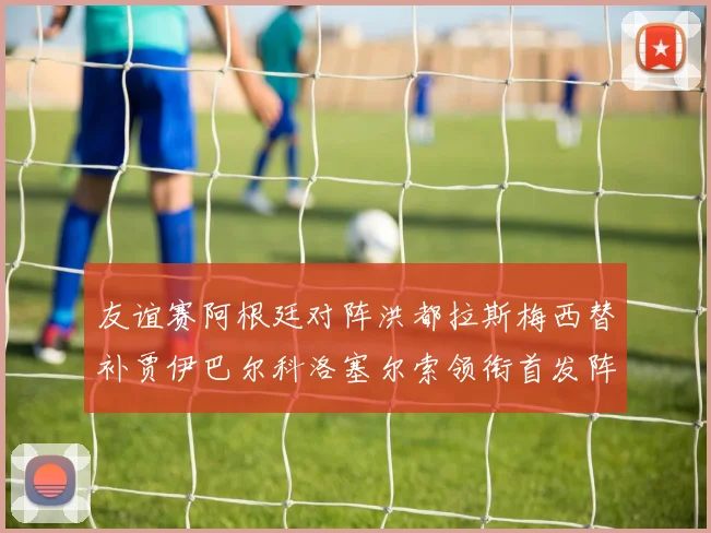友谊赛阿根廷对阵洪都拉斯梅西替补贾伊巴尔科洛塞尔索领衔首发阵容